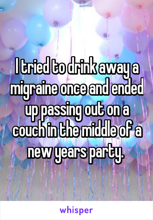 I tried to drink away a migraine once and ended up passing out on a couch in the middle of a new years party. 