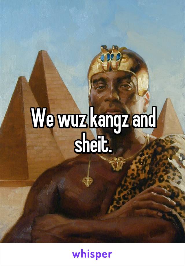 We wuz kangz and sheit.