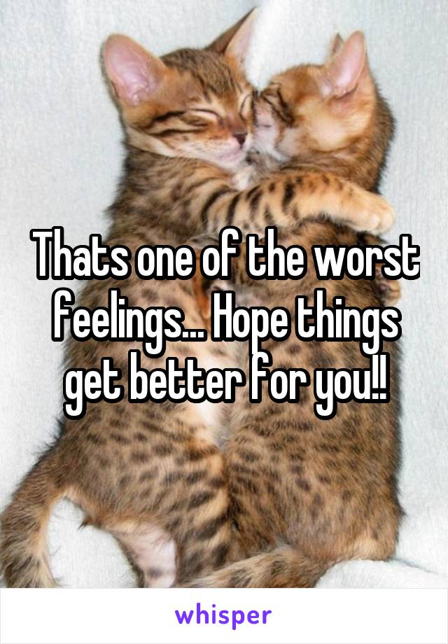 Thats one of the worst feelings... Hope things get better for you!!