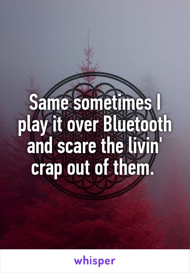 Same sometimes I play it over Bluetooth and scare the livin' crap out of them. 