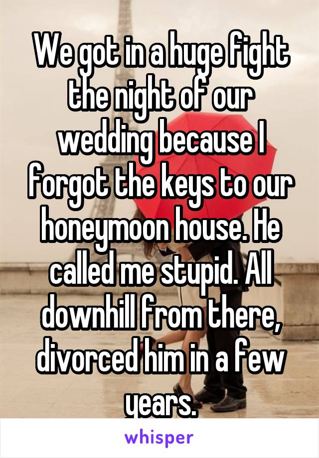 We got in a huge fight the night of our wedding because I forgot the keys to our honeymoon house. He called me stupid. All downhill from there, divorced him in a few years.