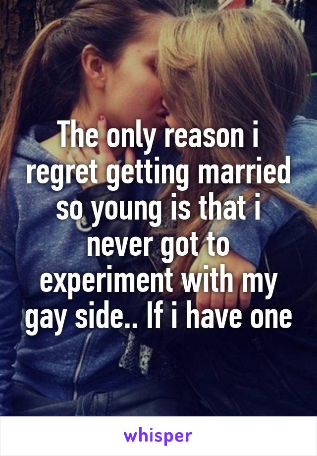 The only reason i regret getting married so young is that i never got to experiment with my gay side.. If i have one