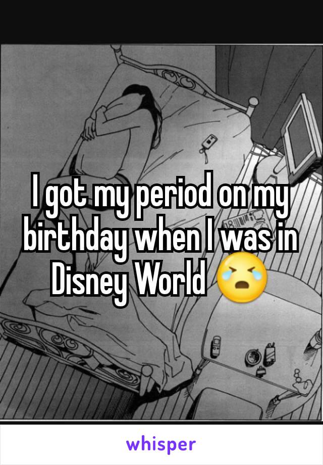 I got my period on my birthday when I was in Disney World 😭