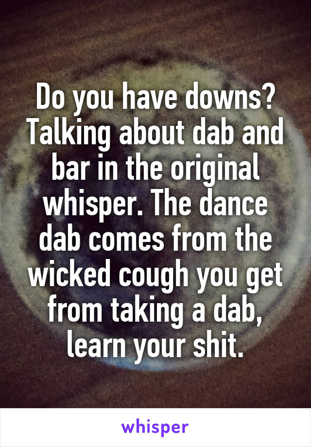 Do you have downs? Talking about dab and bar in the original whisper. The dance dab comes from the wicked cough you get from taking a dab, learn your shit.