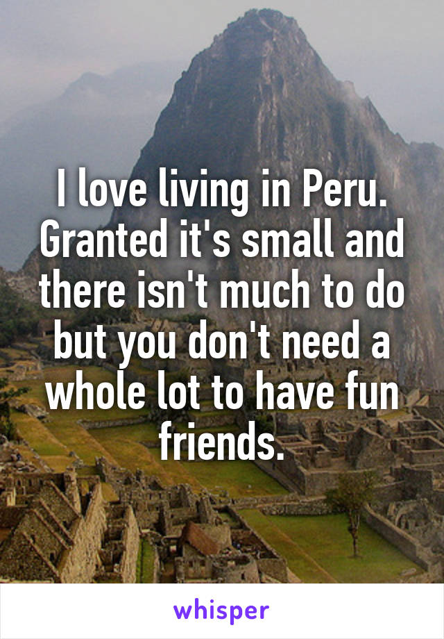 I love living in Peru. Granted it's small and there isn't much to do but you don't need a whole lot to have fun friends.