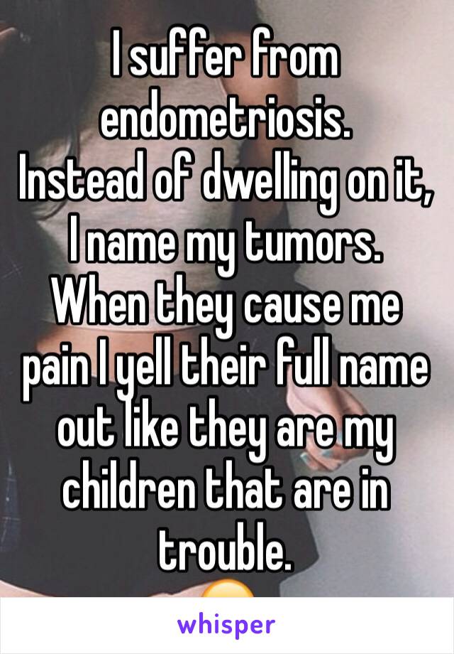 I suffer from endometriosis. 
Instead of dwelling on it,  I name my tumors. 
When they cause me pain I yell their full name out like they are my children that are in trouble. 
😂