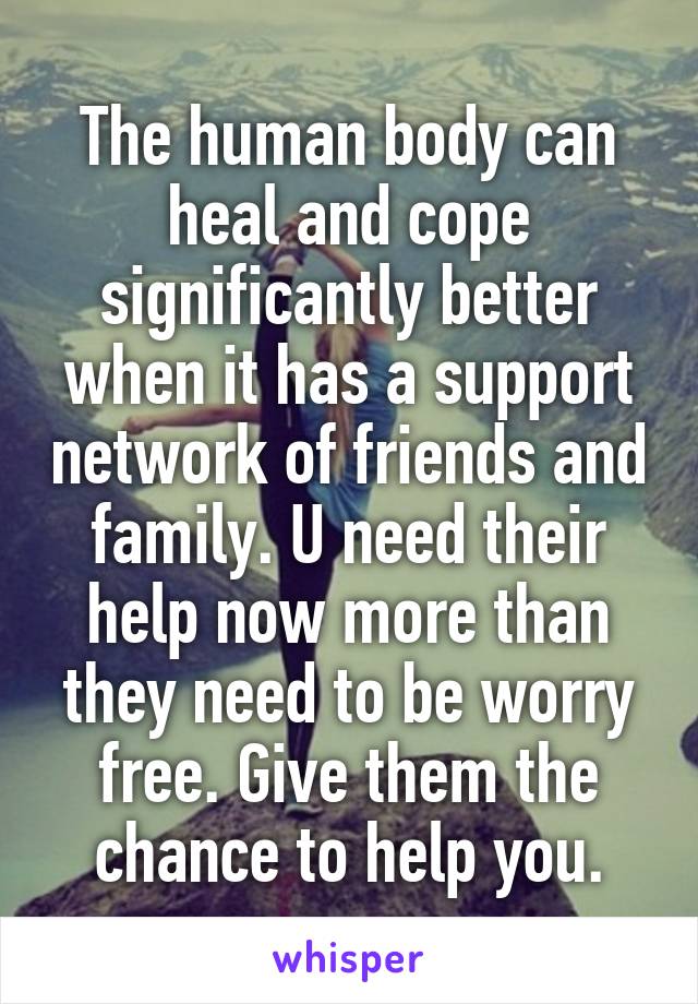 The human body can heal and cope significantly better when it has a support network of friends and family. U need their help now more than they need to be worry free. Give them the chance to help you.