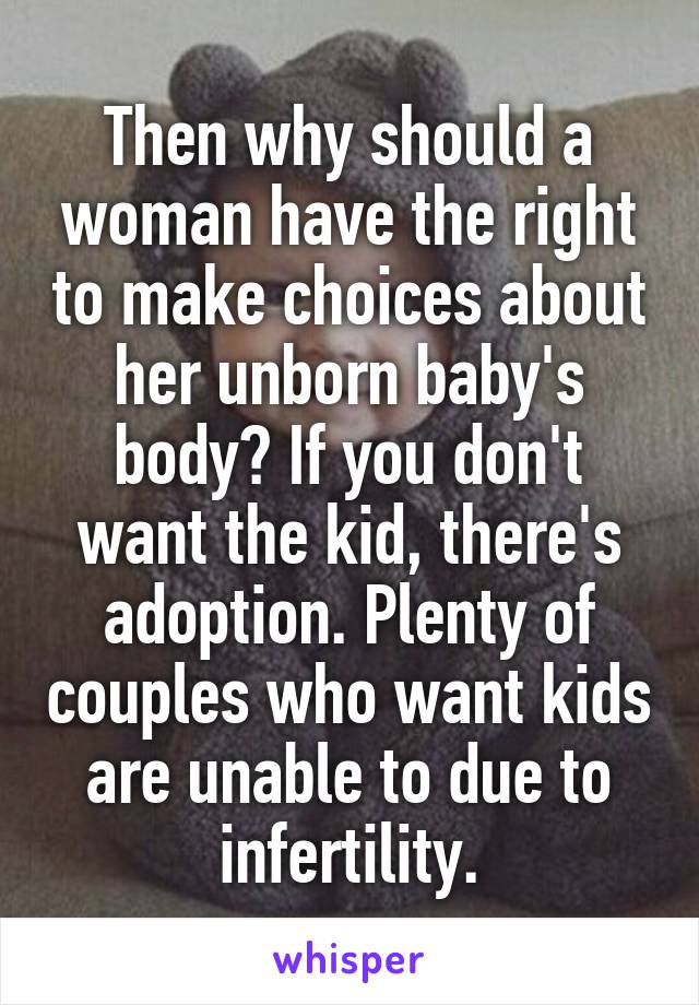 Then why should a woman have the right to make choices about her unborn baby's body? If you don't want the kid, there's adoption. Plenty of couples who want kids are unable to due to infertility.