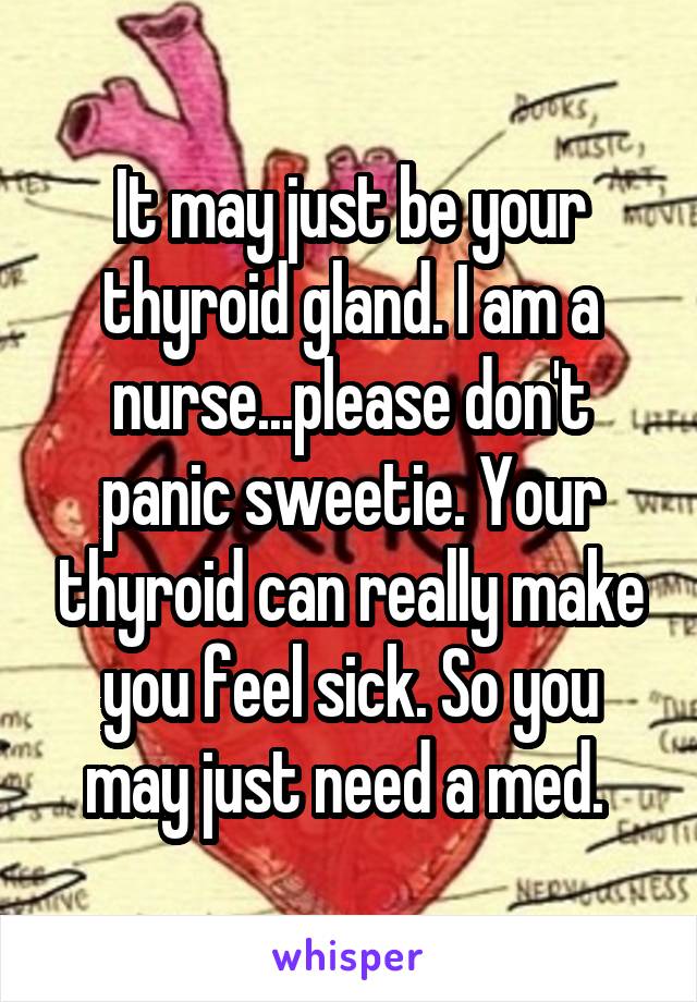 It may just be your thyroid gland. I am a nurse...please don't panic sweetie. Your thyroid can really make you feel sick. So you may just need a med. 