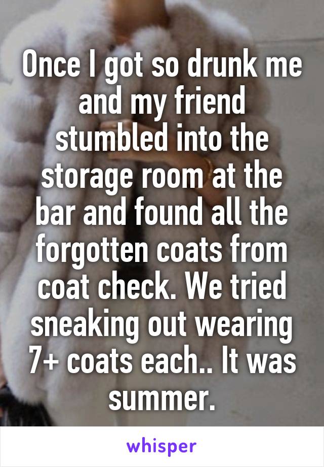 Once I got so drunk me and my friend stumbled into the storage room at the bar and found all the forgotten coats from coat check. We tried sneaking out wearing 7+ coats each.. It was summer.