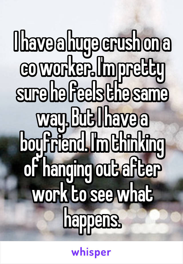 I have a huge crush on a co worker. I'm pretty sure he feels the same way. But I have a boyfriend. I'm thinking of hanging out after work to see what happens.