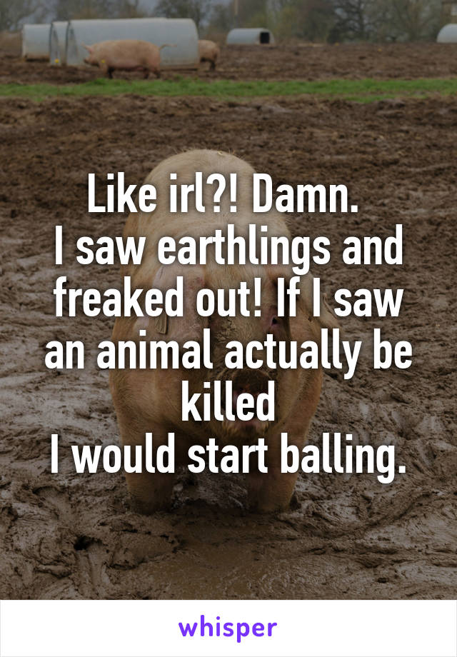 Like irl?! Damn. 
I saw earthlings and freaked out! If I saw an animal actually be killed
I would start balling.