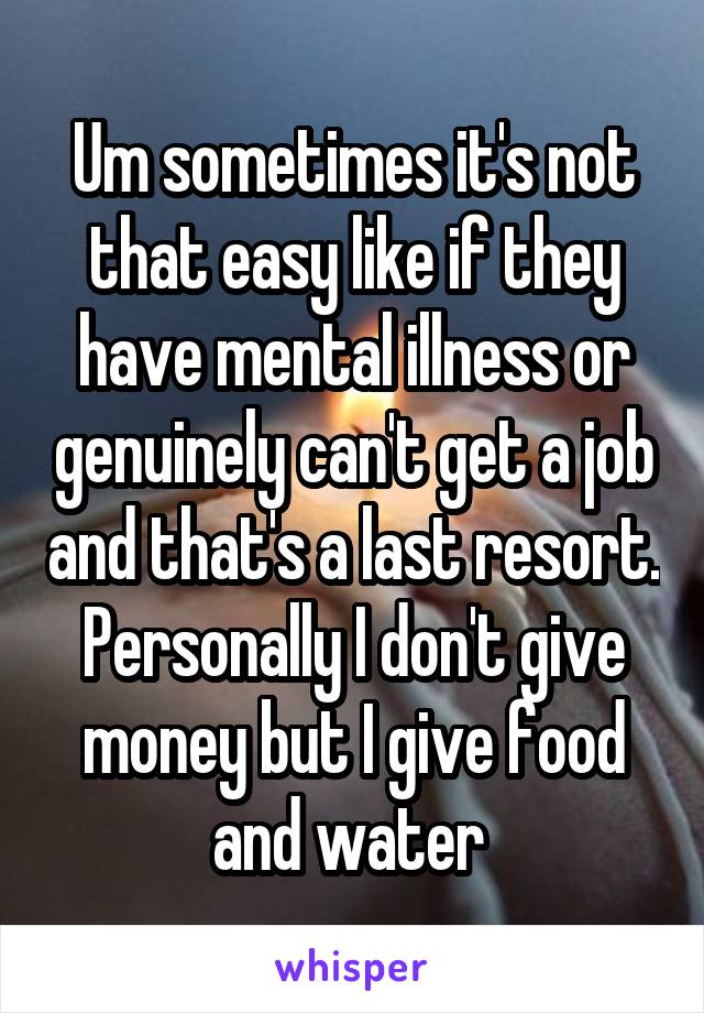 Um sometimes it's not that easy like if they have mental illness or genuinely can't get a job and that's a last resort. Personally I don't give money but I give food and water 
