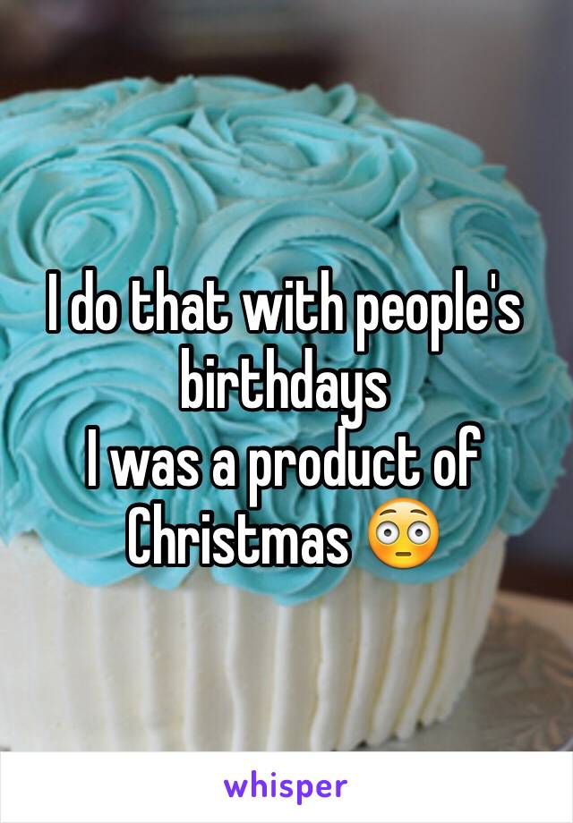 I do that with people's birthdays 
I was a product of Christmas 😳