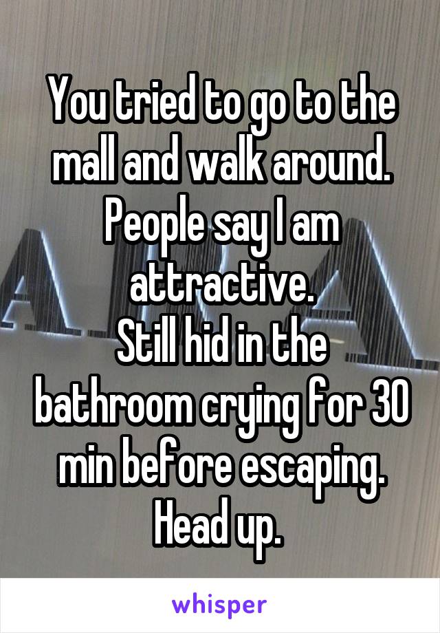 You tried to go to the mall and walk around. People say I am attractive.
Still hid in the bathroom crying for 30 min before escaping.
Head up. 