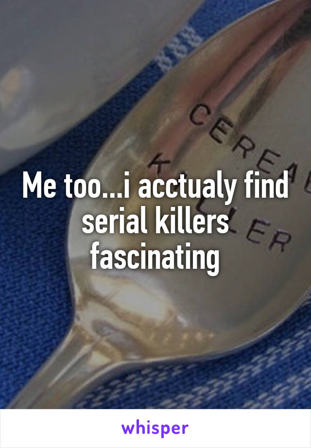 Me too...i acctualy find serial killers fascinating