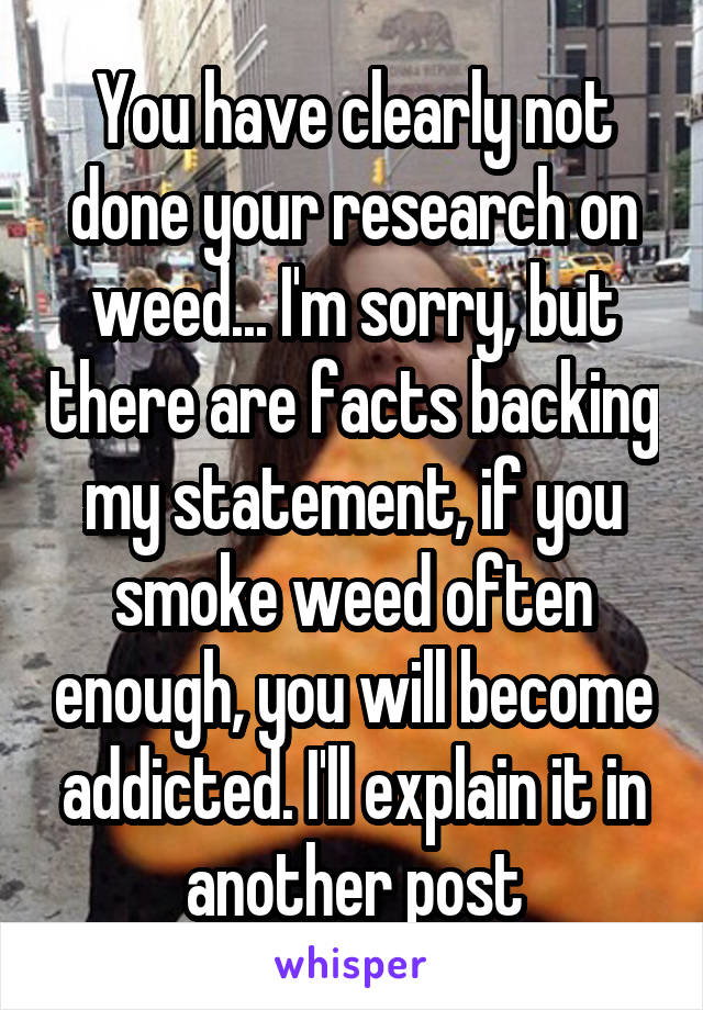 You have clearly not done your research on weed... I'm sorry, but there are facts backing my statement, if you smoke weed often enough, you will become addicted. I'll explain it in another post