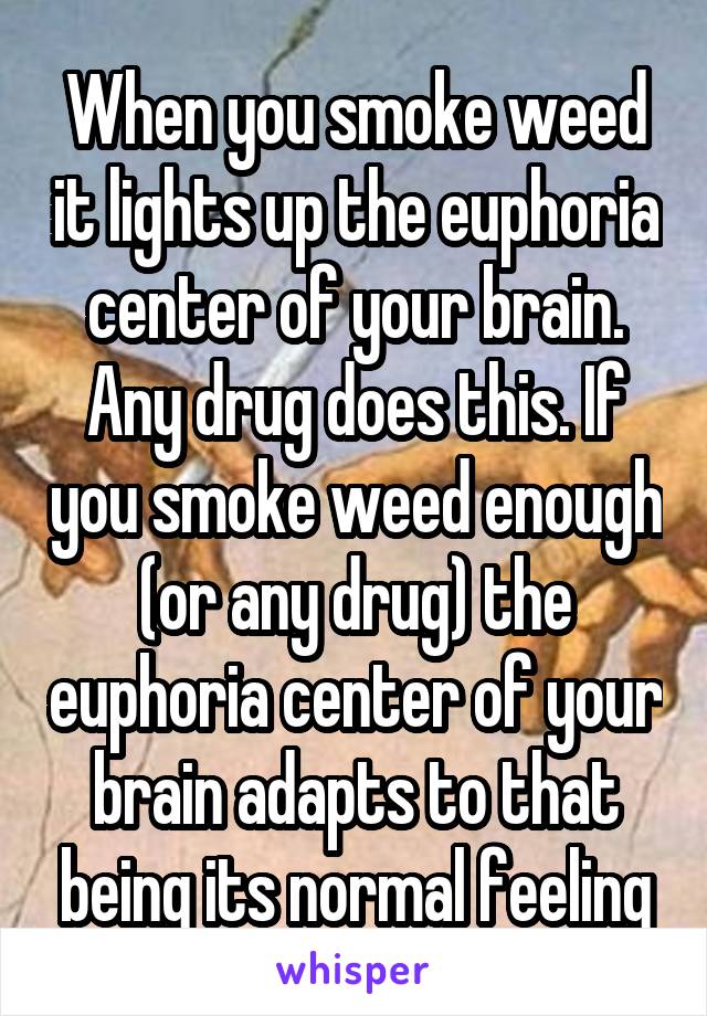 When you smoke weed it lights up the euphoria center of your brain. Any drug does this. If you smoke weed enough (or any drug) the euphoria center of your brain adapts to that being its normal feeling