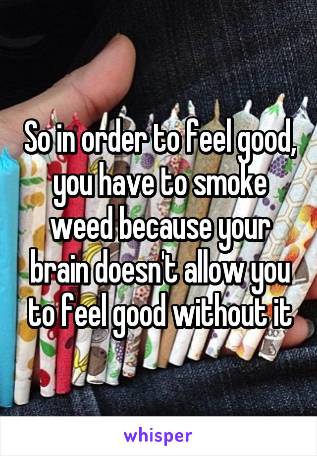 So in order to feel good, you have to smoke weed because your brain doesn't allow you to feel good without it