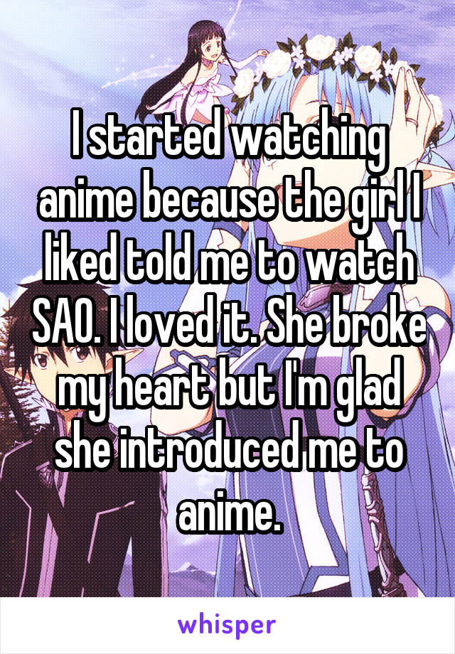 I started watching anime because the girl I liked told me to watch SAO. I loved it. She broke my heart but I'm glad she introduced me to anime.