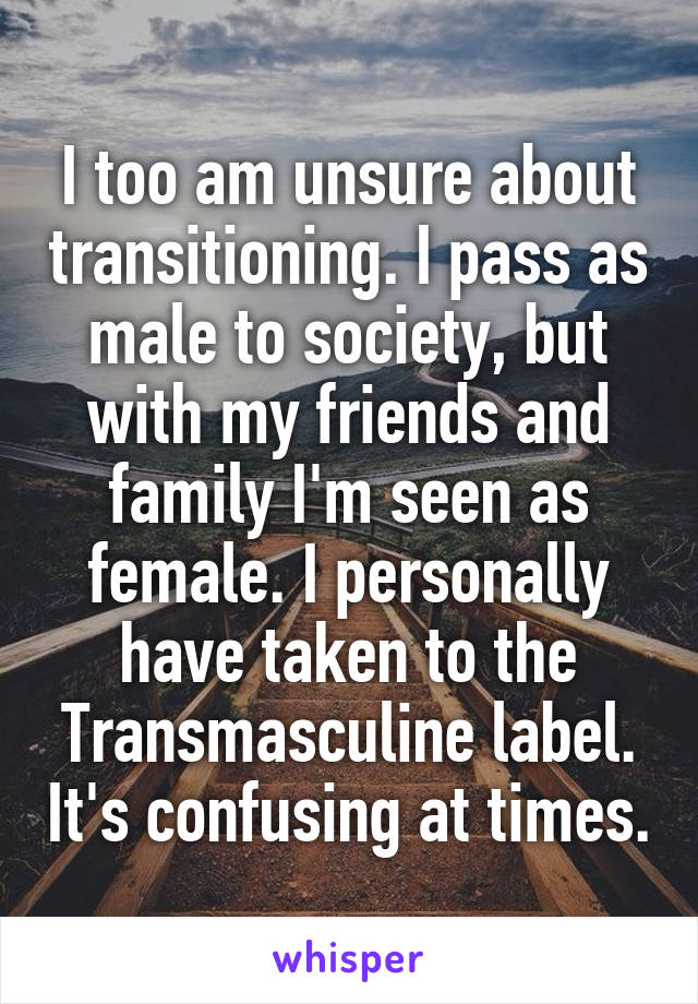 I too am unsure about transitioning. I pass as male to society, but with my friends and family I'm seen as female. I personally have taken to the Transmasculine label. It's confusing at times.