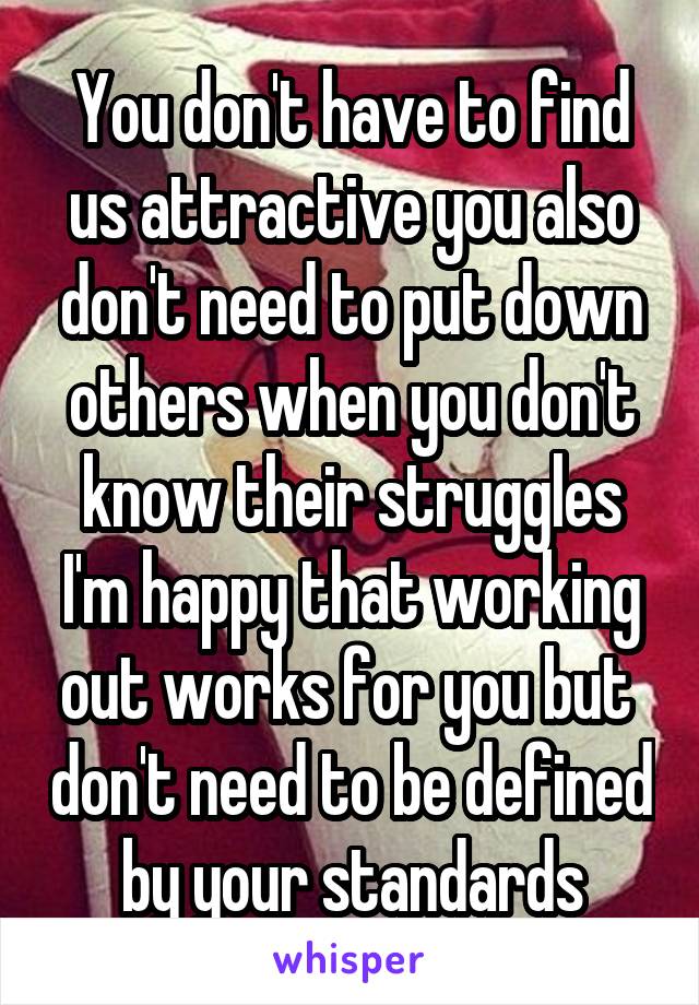 You don't have to find us attractive you also don't need to put down others when you don't know their struggles I'm happy that working out works for you but  don't need to be defined by your standards