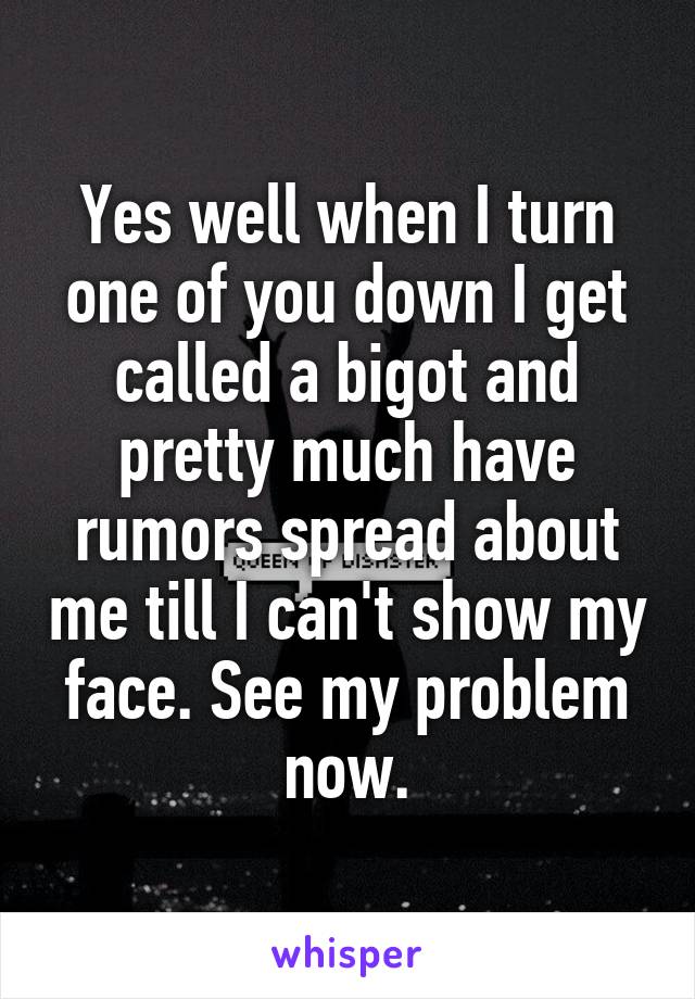 Yes well when I turn one of you down I get called a bigot and pretty much have rumors spread about me till I can't show my face. See my problem now.