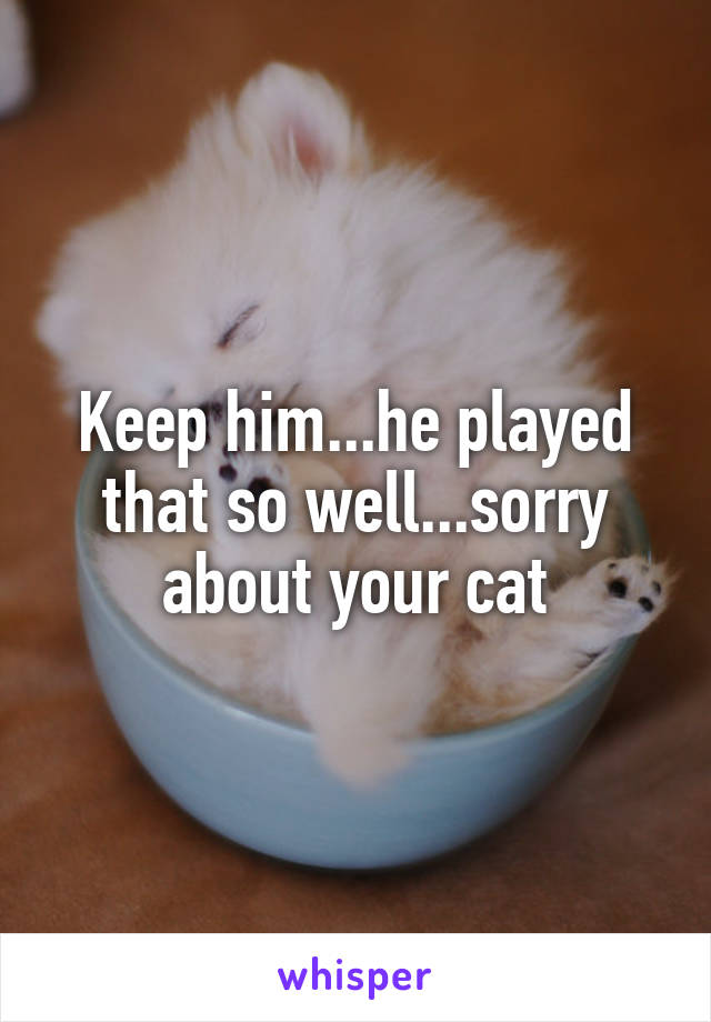 Keep him...he played that so well...sorry about your cat