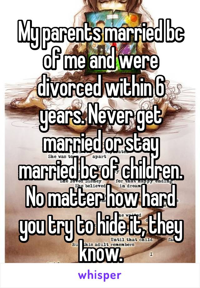 My parents married bc of me and were divorced within 6 years. Never get married or stay married bc of children. No matter how hard you try to hide it, they know.