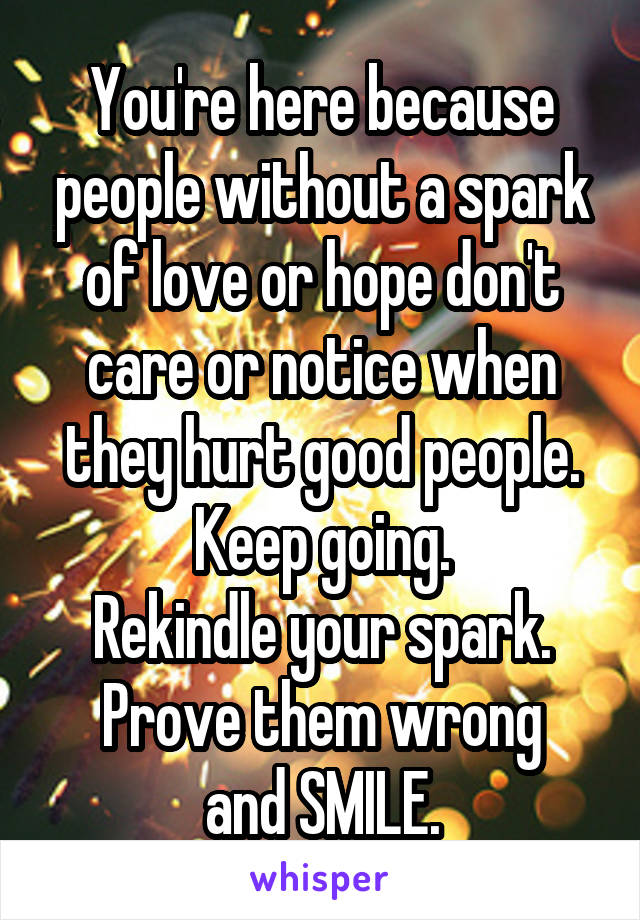 You're here because people without a spark of love or hope don't care or notice when they hurt good people.
Keep going.
Rekindle your spark.
Prove them wrong and SMILE.
