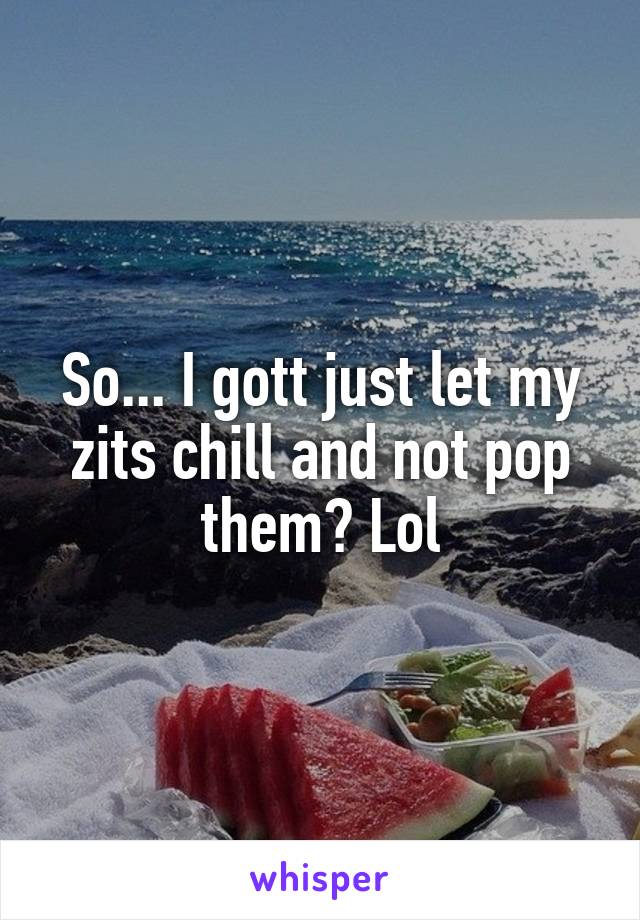 So... I gott just let my zits chill and not pop them? Lol