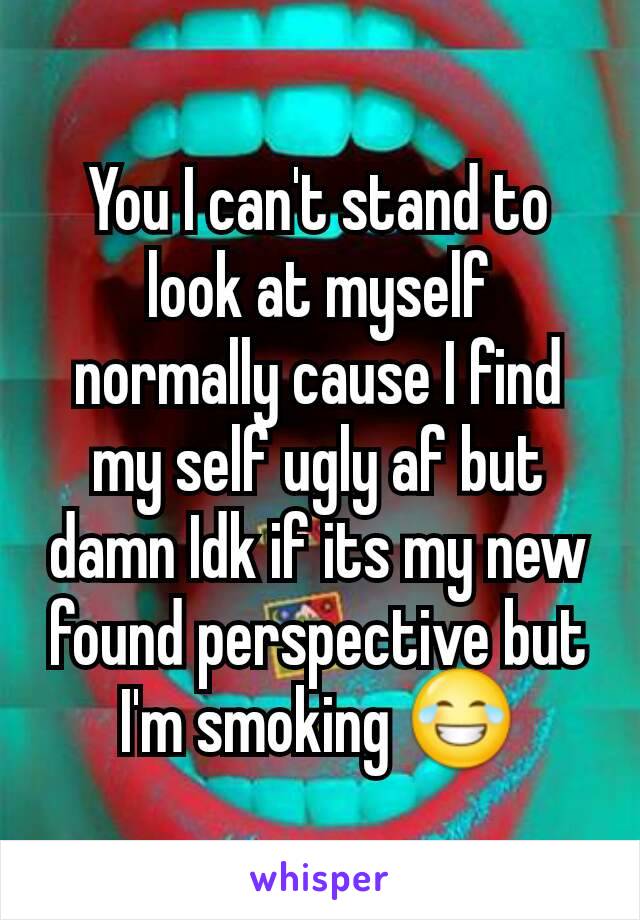 You I can't stand to look at myself normally cause I find my self ugly af but damn Idk if its my new found perspective but I'm smoking 😂