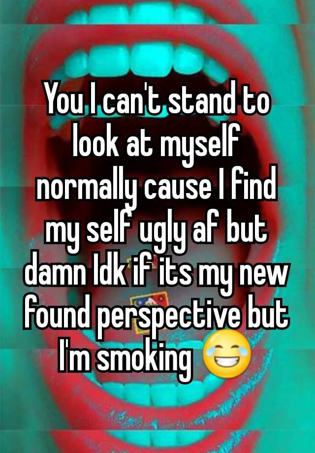 You I can't stand to look at myself normally cause I find my self ugly af but damn Idk if its my new found perspective but I'm smoking 😂