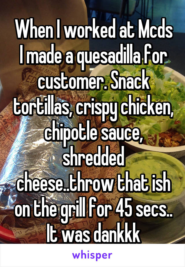 When I worked at Mcds I made a quesadilla for customer. Snack tortillas, crispy chicken, chipotle sauce, shredded cheese..throw that ish on the grill for 45 secs.. It was dankkk