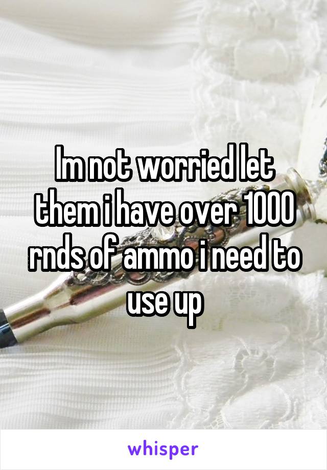 Im not worried let them i have over 1000 rnds of ammo i need to use up