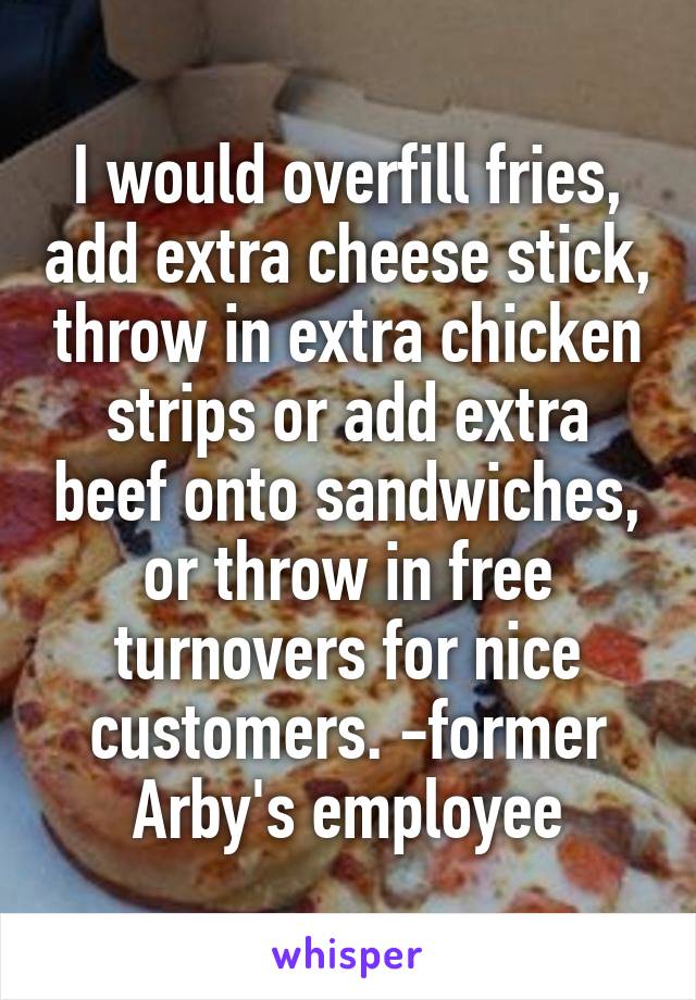 I would overfill fries, add extra cheese stick, throw in extra chicken strips or add extra beef onto sandwiches, or throw in free turnovers for nice customers. -former Arby's employee