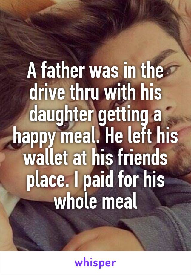 A father was in the drive thru with his daughter getting a happy meal. He left his wallet at his friends place. I paid for his whole meal