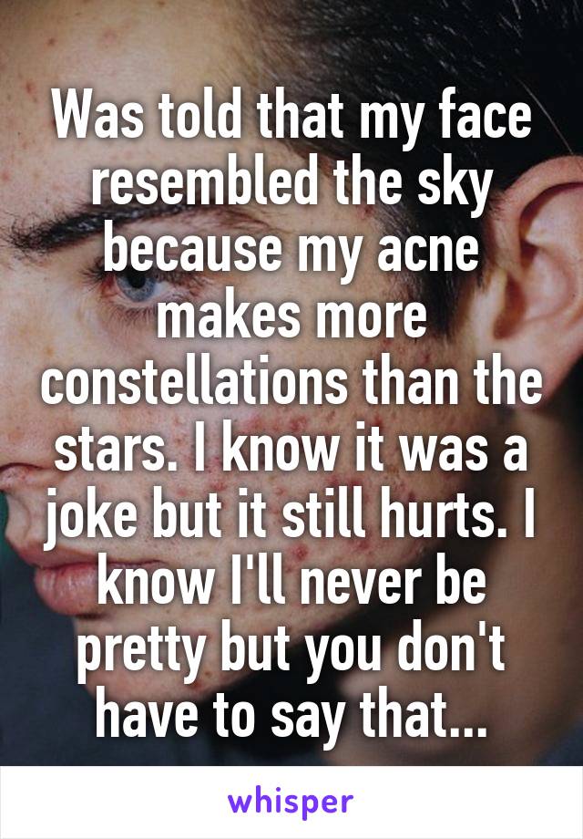 Was told that my face resembled the sky because my acne makes more constellations than the stars. I know it was a joke but it still hurts. I know I'll never be pretty but you don't have to say that...