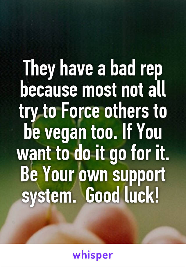 They have a bad rep because most not all try to Force others to be vegan too. If You want to do it go for it. Be Your own support system.  Good luck! 