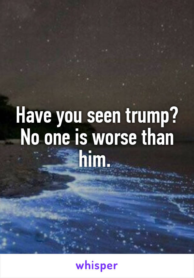 Have you seen trump? No one is worse than him. 
