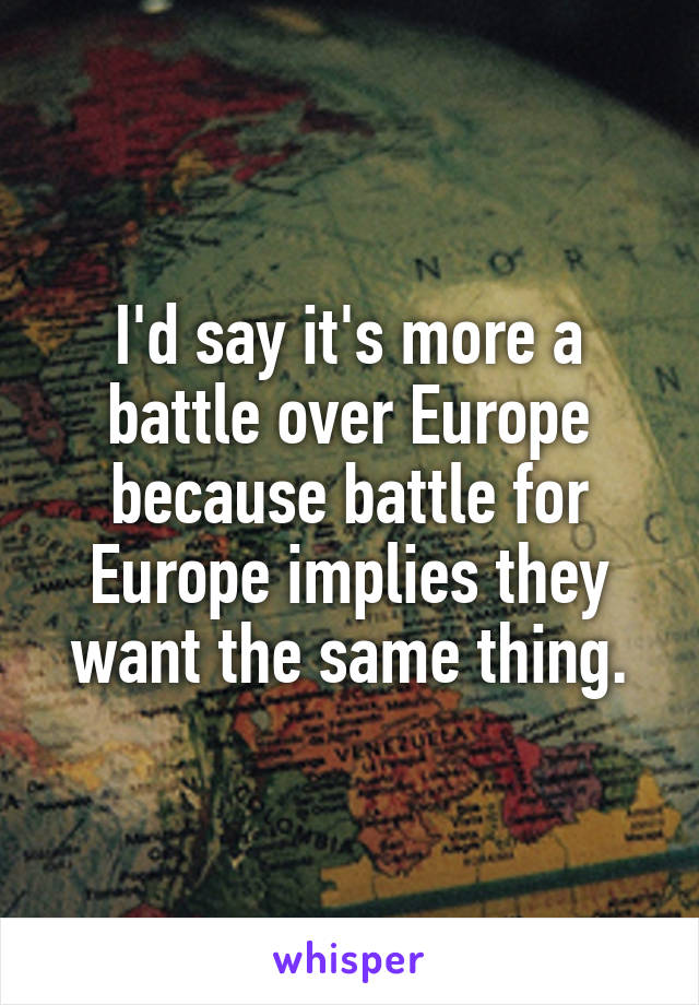 I'd say it's more a battle over Europe because battle for Europe implies they want the same thing.