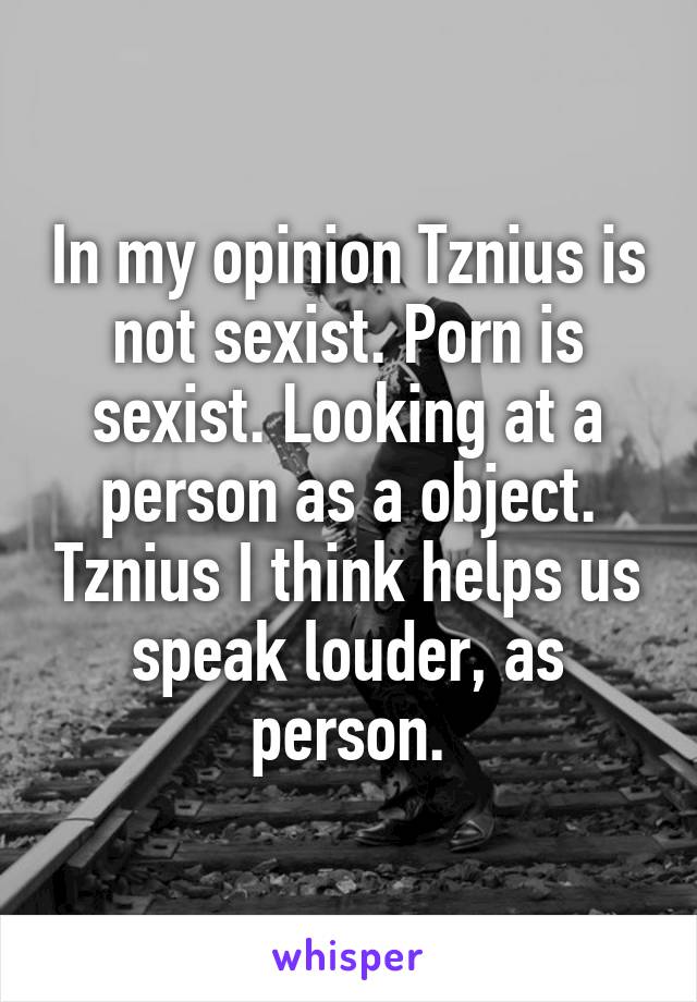 In my opinion Tznius is not sexist. Porn is sexist. Looking at a person as a object. Tznius I think helps us speak louder, as person.