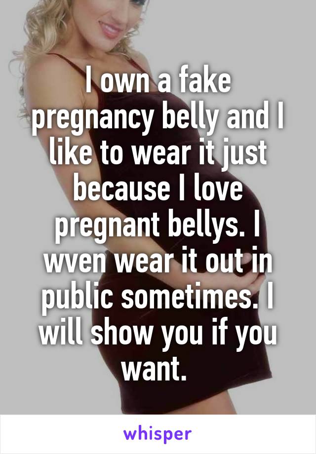 I own a fake pregnancy belly and I like to wear it just because I love pregnant bellys. I wven wear it out in public sometimes. I will show you if you want. 