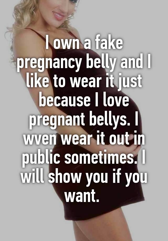 I own a fake pregnancy belly and I like to wear it just because I love pregnant bellys. I wven wear it out in public sometimes. I will show you if you want. 