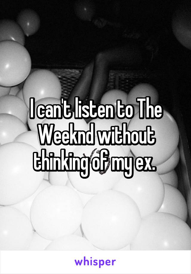 I can't listen to The Weeknd without thinking of my ex. 