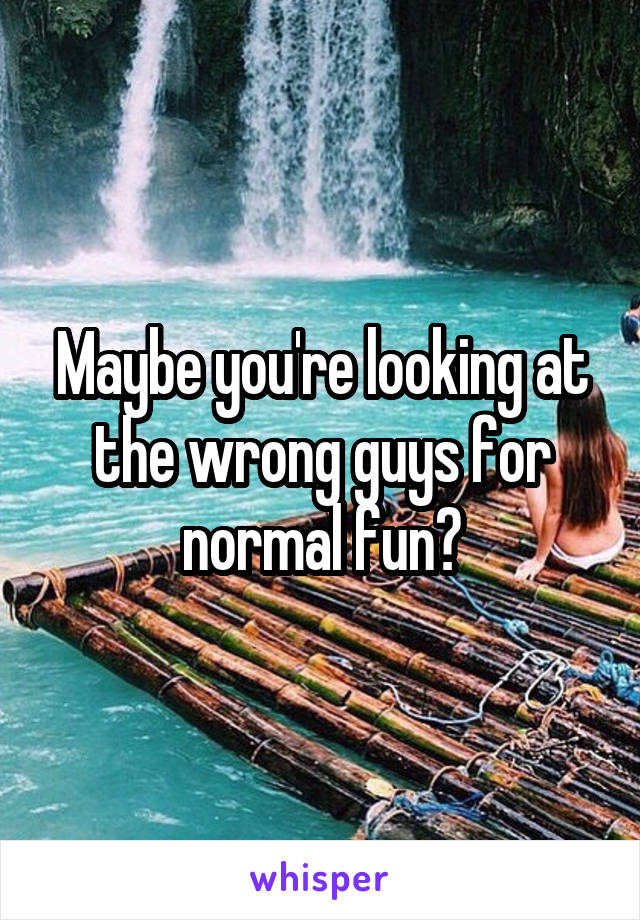 Maybe you're looking at the wrong guys for normal fun?