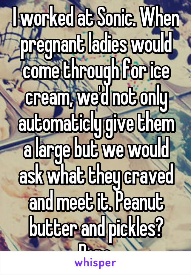 I worked at Sonic. When pregnant ladies would come through for ice cream, we'd not only automaticly give them a large but we would ask what they craved and meet it. Peanut butter and pickles? Done.