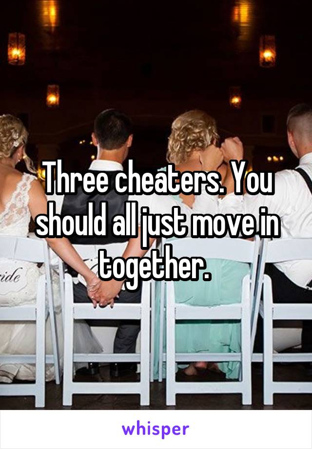 Three cheaters. You should all just move in together. 