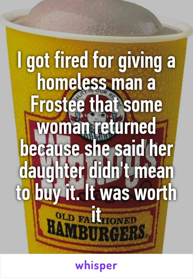 I got fired for giving a homeless man a Frostee that some woman returned because she said her daughter didn't mean to buy it. It was worth it