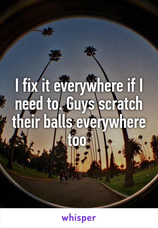 I fix it everywhere if I need to. Guys scratch their balls everywhere too 